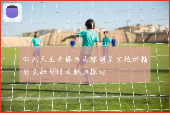 四大天王头像与足球明星女性的精彩交融与时尚魅力探讨