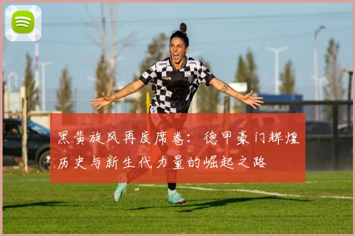 黑黄旋风再度席卷：德甲豪门辉煌历史与新生代力量的崛起之路
