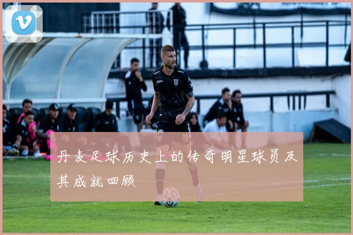 丹麦足球历史上的传奇明星球员及其成就回顾