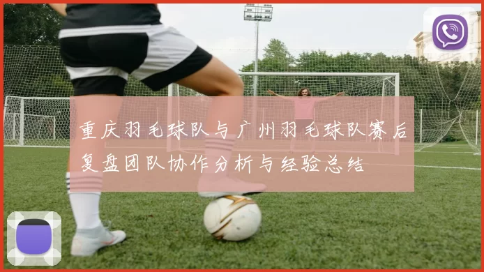 重庆羽毛球队与广州羽毛球队赛后复盘团队协作分析与经验总结