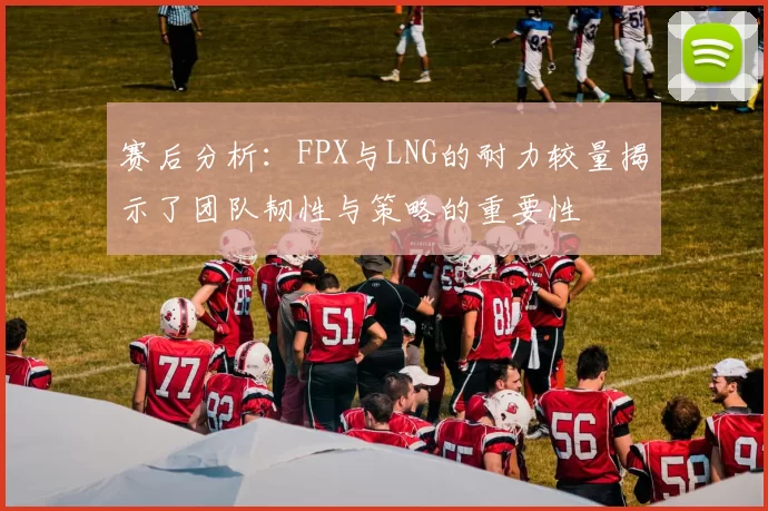 赛后分析：FPX与LNG的耐力较量揭示了团队韧性与策略的重要性