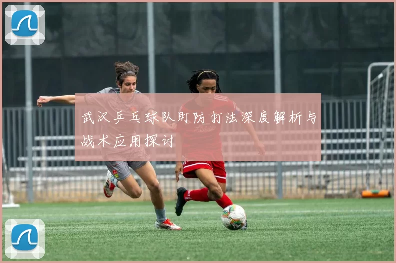 武汉乒乓球队盯防打法深度解析与战术应用探讨