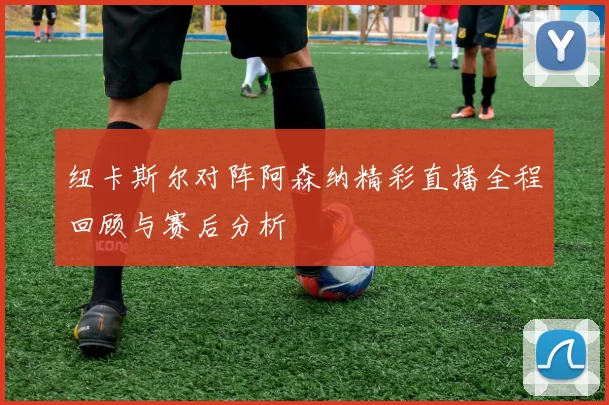 纽卡斯尔对阵阿森纳精彩直播全程回顾与赛后分析
