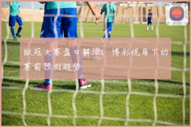 欧冠决赛盘口解读：博彩视角下的赛前预测趋势