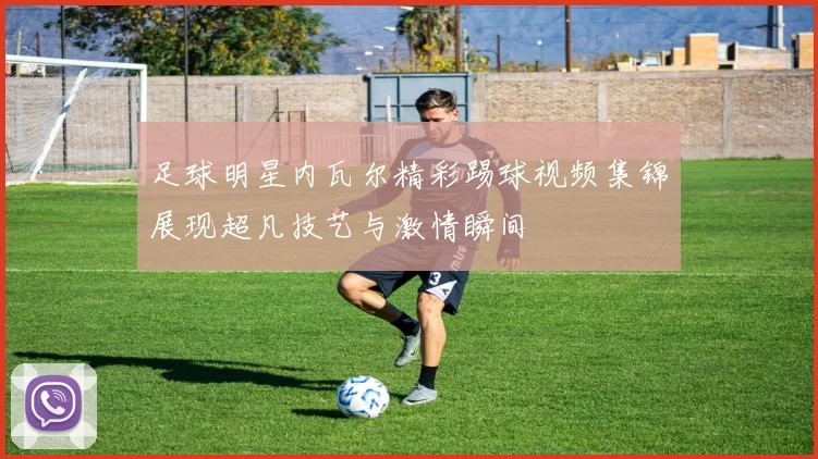 足球明星内瓦尔精彩踢球视频集锦展现超凡技艺与激情瞬间