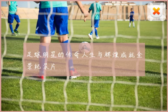 足球明星的传奇人生与辉煌成就全景纪录片