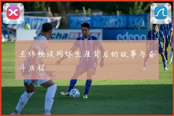 王伟畅谈网球生涯背后的故事与奋斗历程