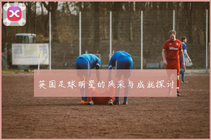 英国足球明星的风采与成就探讨