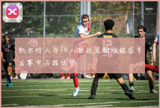 凯尔特人与76人激战正酣谁能在季后赛中占据优势