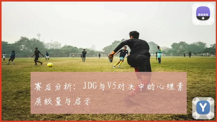 赛后分析：JDG与V5对决中的心理素质较量与启示