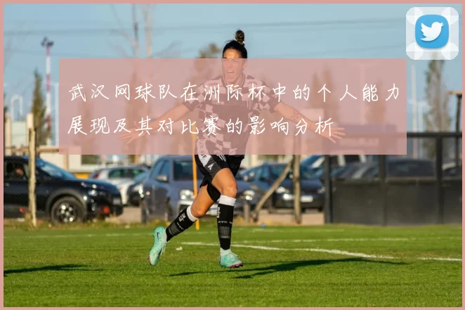 武汉网球队在洲际杯中的个人能力展现及其对比赛的影响分析