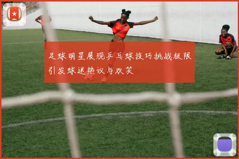 足球明星展现乒乓球技巧挑战极限引发球迷热议与欢笑