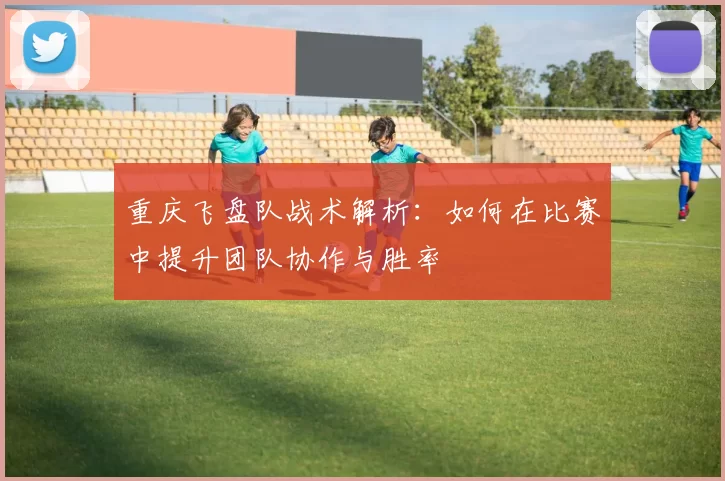 重庆飞盘队战术解析：如何在比赛中提升团队协作与胜率