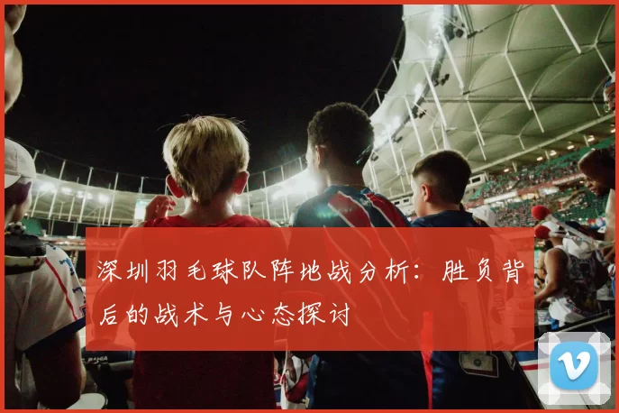 深圳羽毛球队阵地战分析：胜负背后的战术与心态探讨