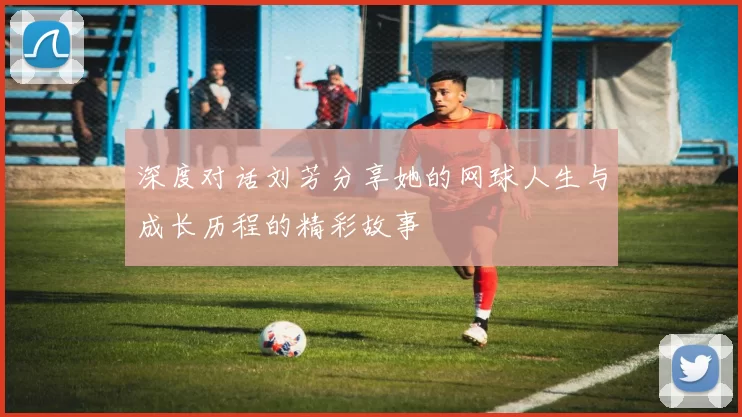 深度对话刘芳分享她的网球人生与成长历程的精彩故事