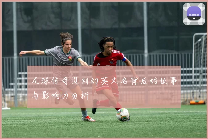 足球传奇贝利的英文名背后的故事与影响力分析