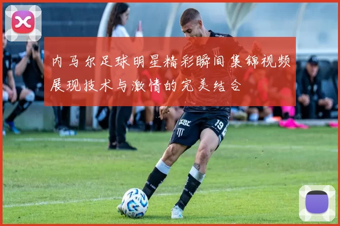 内马尔足球明星精彩瞬间集锦视频展现技术与激情的完美结合