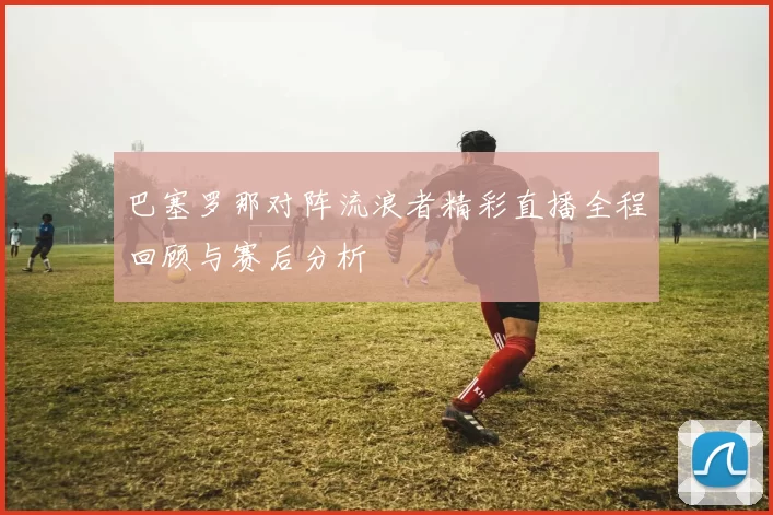 巴塞罗那对阵流浪者精彩直播全程回顾与赛后分析