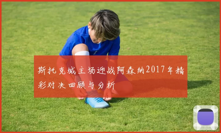 斯托克城主场迎战阿森纳2017年精彩对决回顾与分析