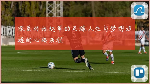 深度对话赵军的足球人生与梦想追逐的心路历程