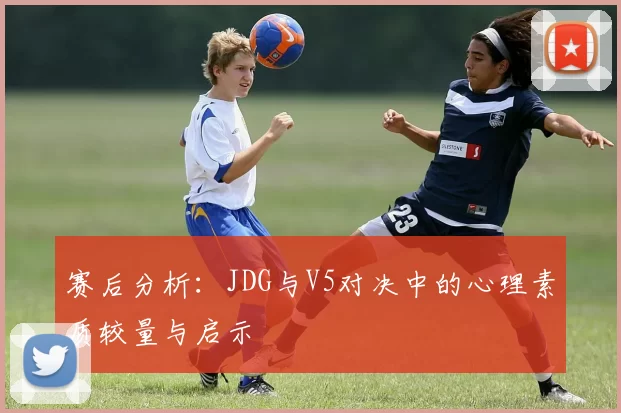 赛后分析：JDG与V5对决中的心理素质较量与启示