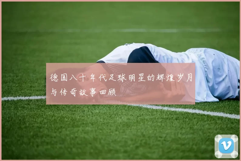 德国八十年代足球明星的辉煌岁月与传奇故事回顾