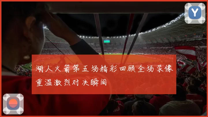 湖人火箭第五场精彩回顾全场录像重温激烈对决瞬间