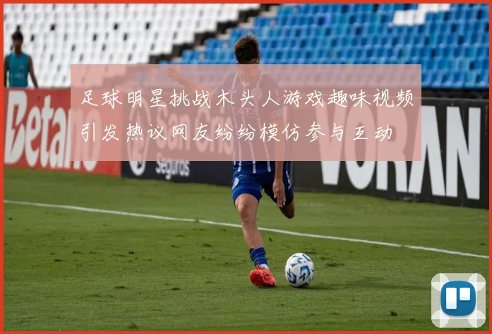 足球明星挑战木头人游戏趣味视频引发热议网友纷纷模仿参与互动