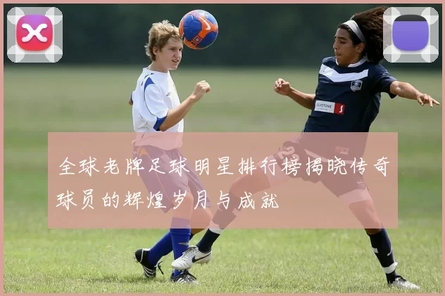 全球老牌足球明星排行榜揭晓传奇球员的辉煌岁月与成就