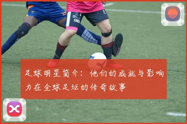 足球明星简介：他们的成就与影响力在全球足坛的传奇故事