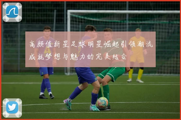 高颜值新星足球明星崛起引领潮流成就梦想与魅力的完美结合