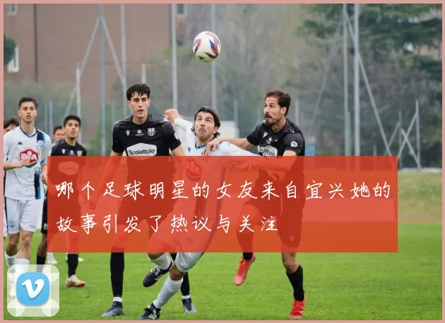 哪个足球明星的女友来自宜兴她的故事引发了热议与关注