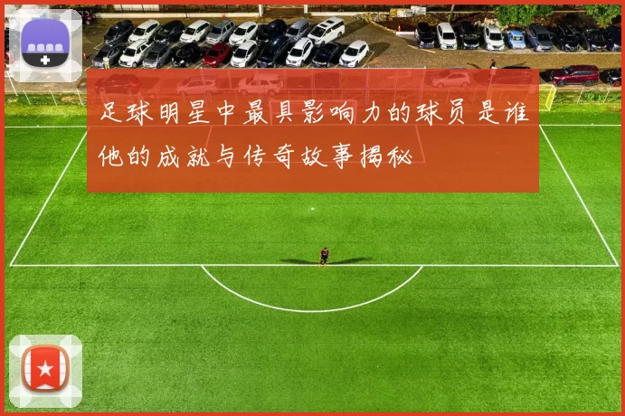 足球明星中最具影响力的球员是谁他的成就与传奇故事揭秘