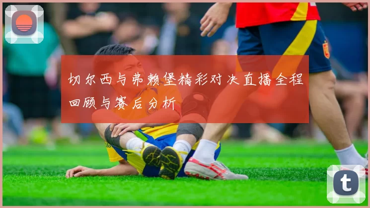 切尔西与弗赖堡精彩对决直播全程回顾与赛后分析