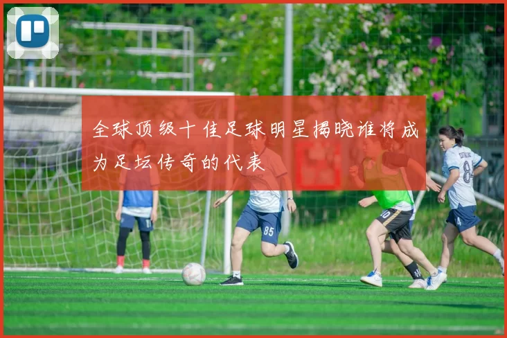 全球顶级十佳足球明星揭晓谁将成为足坛传奇的代表