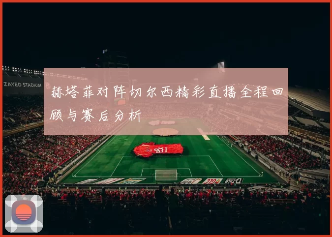 赫塔菲对阵切尔西精彩直播全程回顾与赛后分析