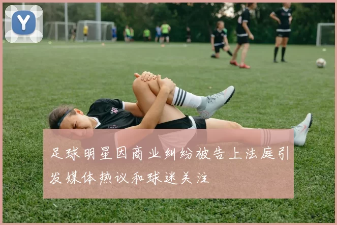 足球明星因商业纠纷被告上法庭引发媒体热议和球迷关注